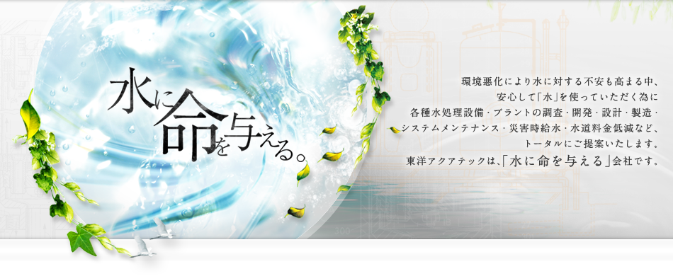 水に命を与える 環境悪化により水に対する不安も高まる中、安心して「水」を使っていただく為に各種水処理設備・プラントの調査・開発・設計・製造・システムメンテナンス・災害時給水・水道料金低減など、トータルにご提案いたします。東洋アクアテックは、「水に命を与える」会社です。